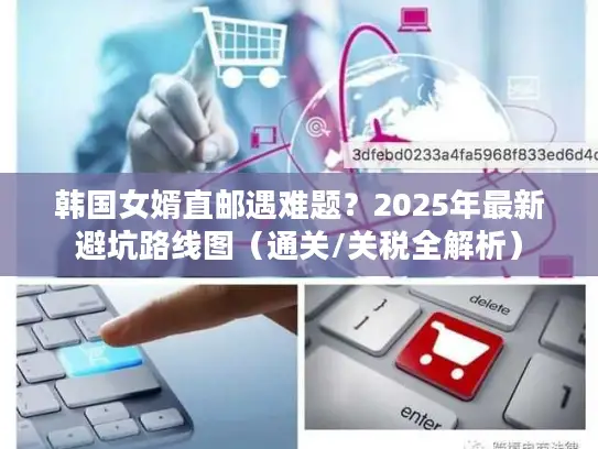 韩国女婿直邮遇难题？2025年最新避坑路线图（通关/关税全解析）