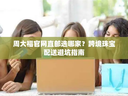 周大福官网直邮选哪家？跨境珠宝配送避坑指南