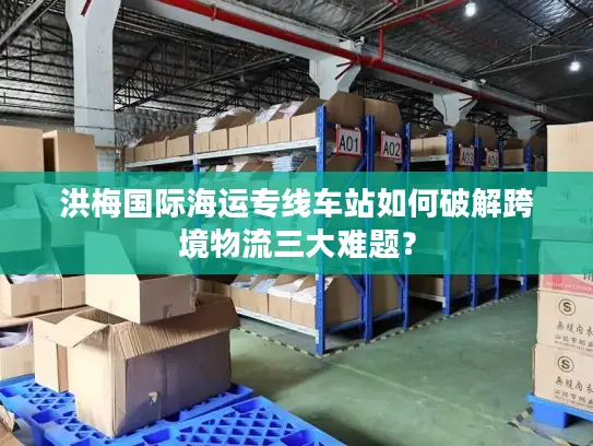 洪梅国际海运专线车站如何破解跨境物流三大难题？