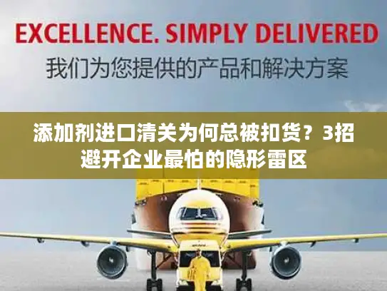 添加剂进口清关为何总被扣货？3招避开企业最怕的隐形雷区