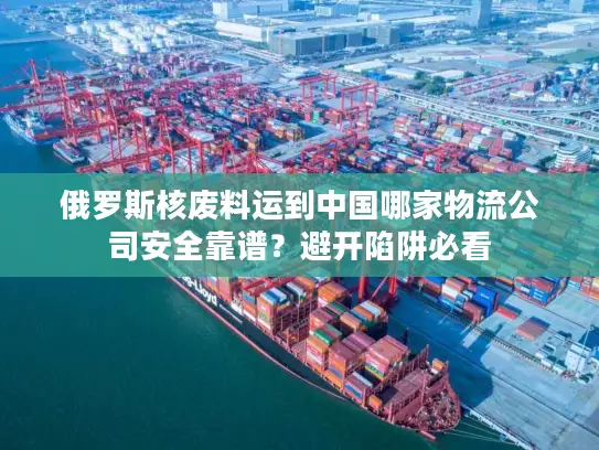 俄罗斯核废料运到中国哪家物流公司安全靠谱？避开陷阱必看