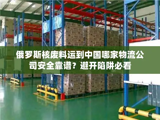 俄罗斯核废料运到中国哪家物流公司安全靠谱？避开陷阱必看