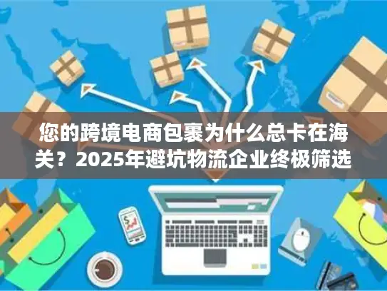 您的跨境电商包裹为什么总卡在海关？2025年避坑物流企业终极筛选术