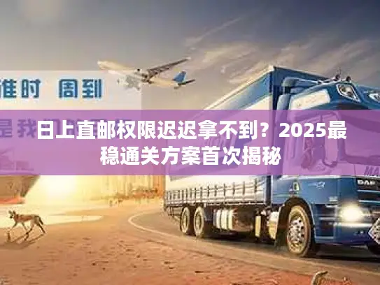 日上直邮权限迟迟拿不到？2025最稳通关方案首次揭秘