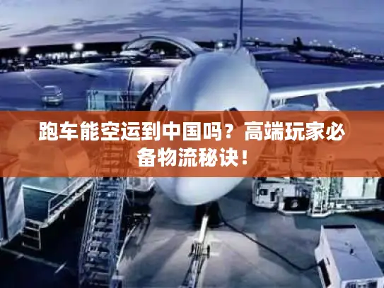 跑车能空运到中国吗？高端玩家必备物流秘诀！
