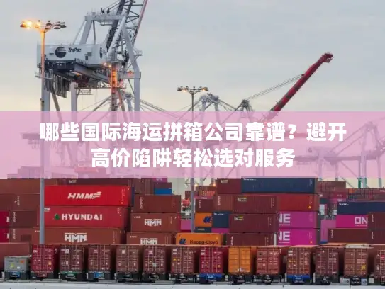 哪些国际海运拼箱公司靠谱？避开高价陷阱轻松选对服务