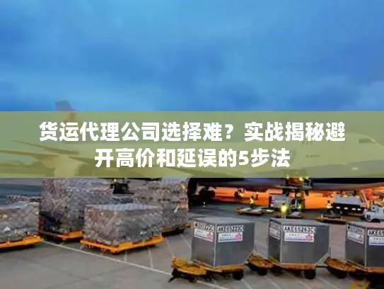 货运代理公司选择难？实战揭秘避开高价和延误的5步法