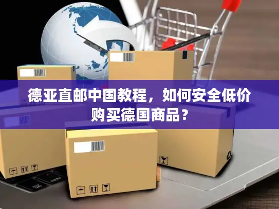 德亚直邮中国教程，如何安全低价购买德国商品？