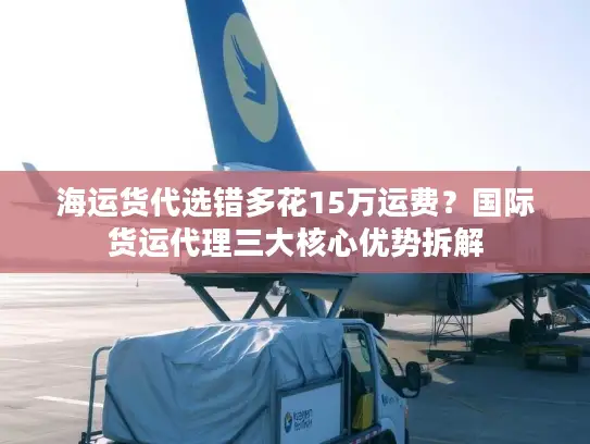 海运货代选错多花15万运费？国际货运代理三大核心优势拆解