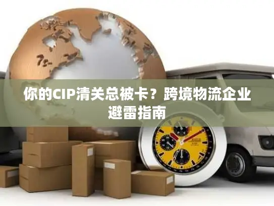 你的CIP清关总被卡？跨境物流企业避雷指南