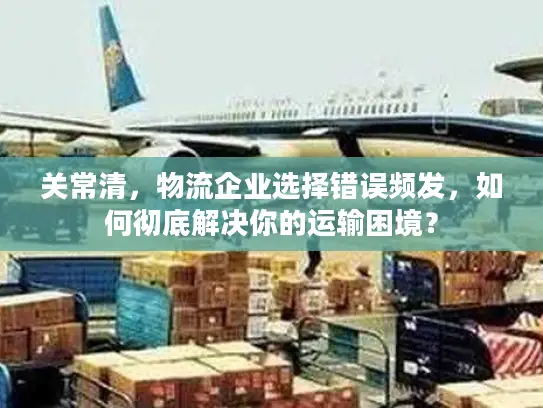 关常清，物流企业选择错误频发，如何彻底解决你的运输困境？