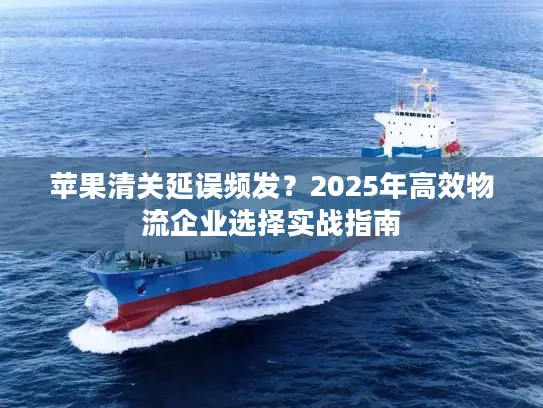 苹果清关延误频发？2025年高效物流企业选择实战指南