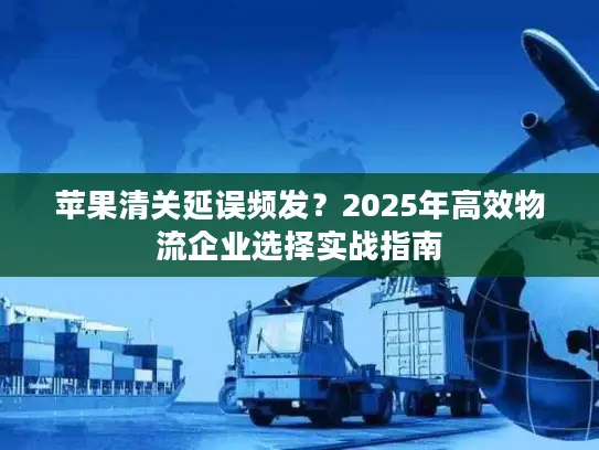 苹果清关延误频发？2025年高效物流企业选择实战指南