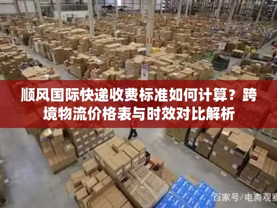 顺风国际快递收费标准如何计算？跨境物流价格表与时效对比解析