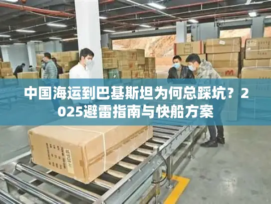中国海运到巴基斯坦为何总踩坑？2025避雷指南与快船方案