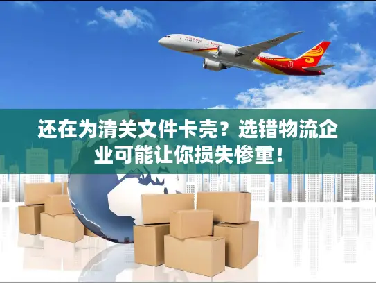 还在为清关文件卡壳？选错物流企业可能让你损失惨重！