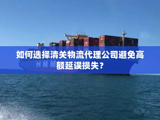如何选择清关物流代理公司避免高额延误损失？