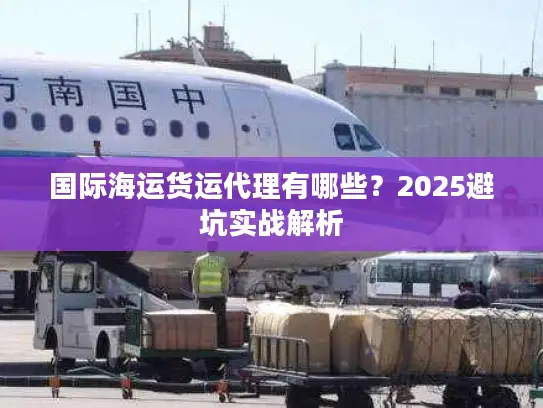 国际海运货运代理有哪些？2025避坑实战解析