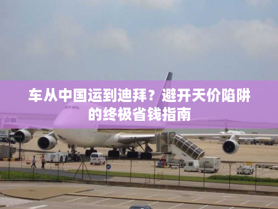 车从中国运到迪拜？避开天价陷阱的终极省钱指南