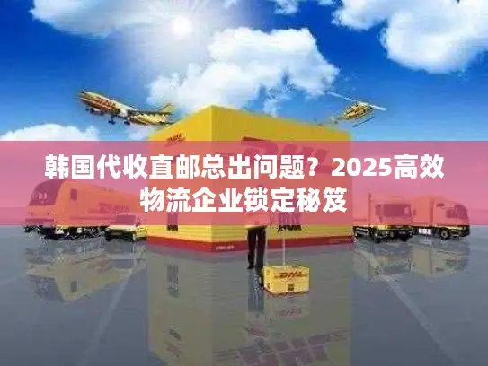 韩国代收直邮总出问题？2025高效物流企业锁定秘笈
