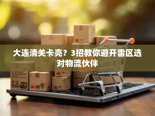 大连清关卡壳？3招教你避开雷区选对物流伙伴