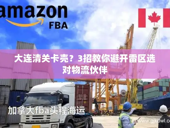 大连清关卡壳？3招教你避开雷区选对物流伙伴