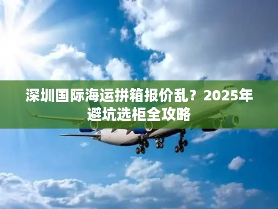 深圳国际海运拼箱报价乱？2025年避坑选柜全攻略