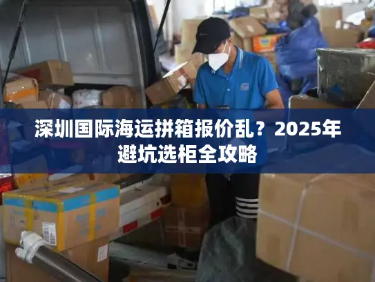 深圳国际海运拼箱报价乱？2025年避坑选柜全攻略