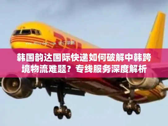 韩国韵达国际快递如何破解中韩跨境物流难题？专线服务深度解析