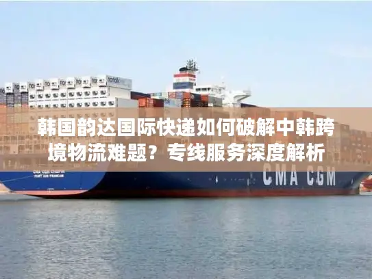 韩国韵达国际快递如何破解中韩跨境物流难题？专线服务深度解析
