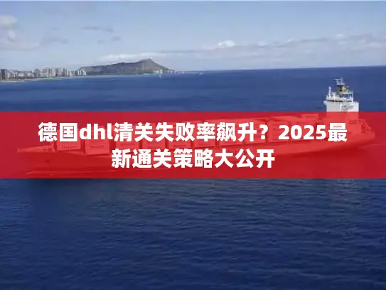 德国dhl清关失败率飙升？2025最新通关策略大公开