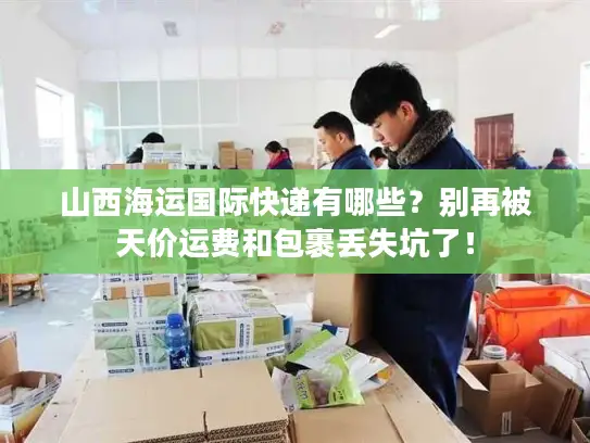 山西海运国际快递有哪些？别再被天价运费和包裹丢失坑了！
