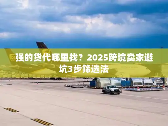 强的货代哪里找？2025跨境卖家避坑3步筛选法