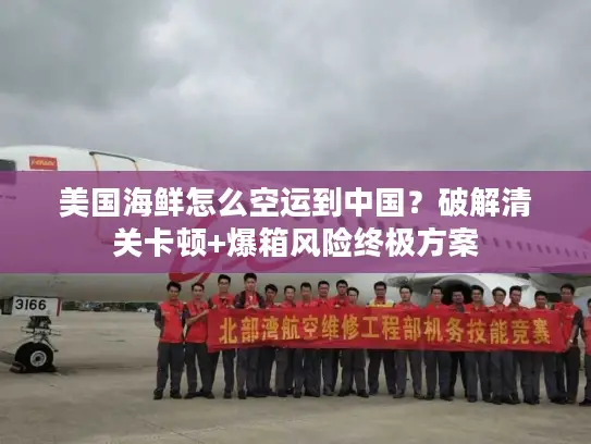 美国海鲜怎么空运到中国？破解清关卡顿+爆箱风险终极方案