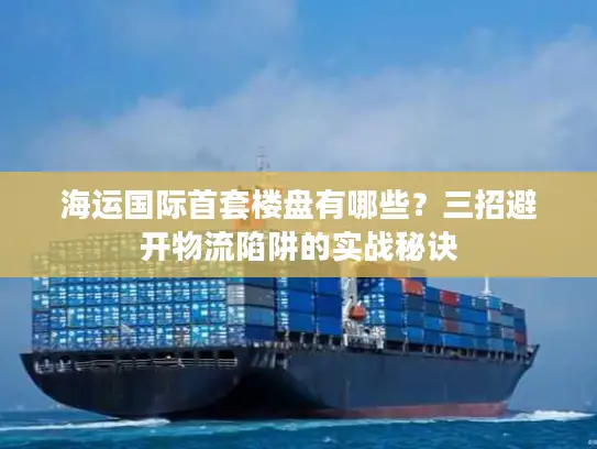 海运国际首套楼盘有哪些？三招避开物流陷阱的实战秘诀