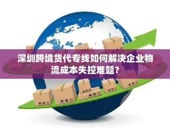 深圳跨境货代专线如何解决企业物流成本失控难题？