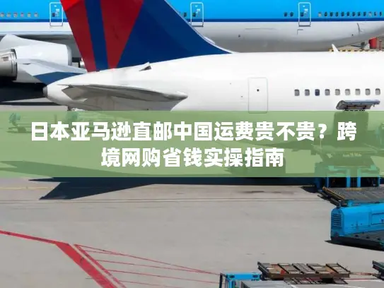 日本亚马逊直邮中国运费贵不贵?跨境网购省钱实操指南 日本亚马逊直邮中国运费贵不贵?跨境网购省钱实操指南