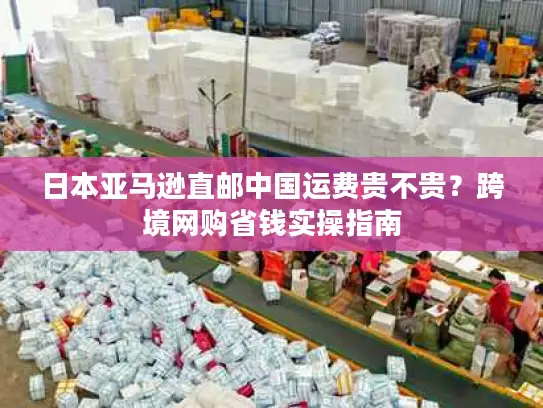 日本亚马逊直邮中国运费贵不贵?跨境网购省钱实操指南 日本亚马逊直邮中国运费贵不贵?跨境网购省钱实操指南