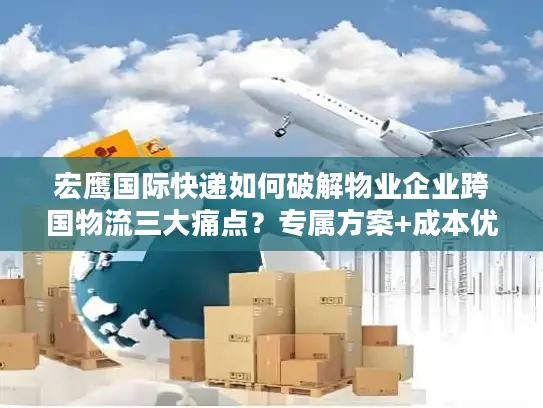 宏鹰国际快递如何破解物业企业跨国物流三大痛点？专属方案+成本优化详解