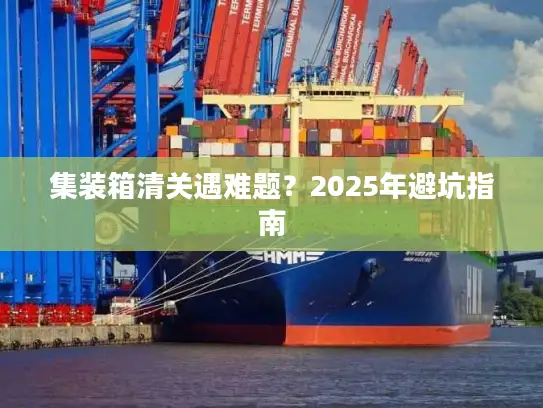 集装箱清关遇难题？2025年避坑指南