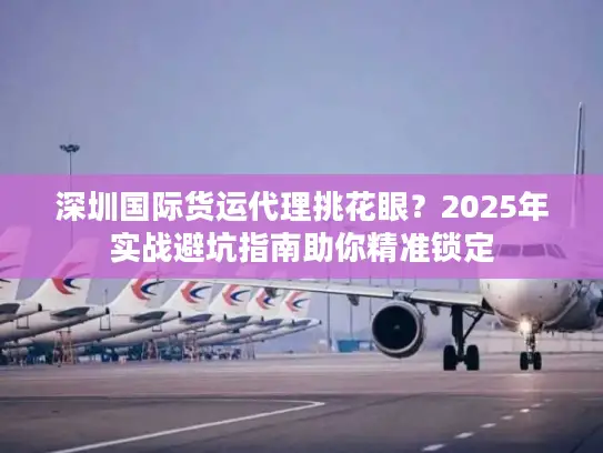 深圳国际货运代理挑花眼？2025年实战避坑指南助你精准锁定