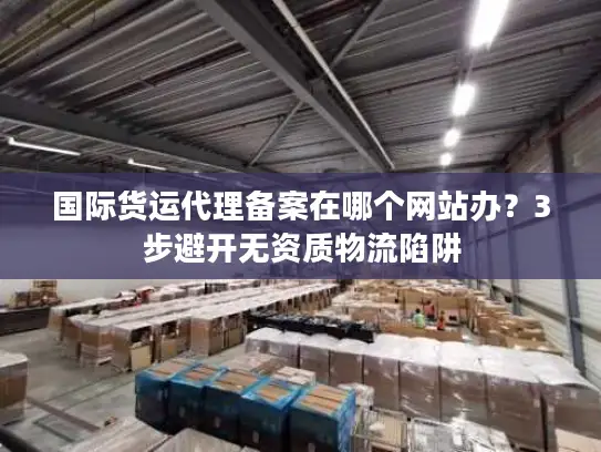 国际货运代理备案在哪个网站办？3步避开无资质物流陷阱