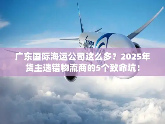 广东国际海运公司这么多？2025年货主选错物流商的5个致命坑！