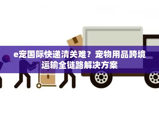 e宠国际快递清关难？宠物用品跨境运输全链路解决方案