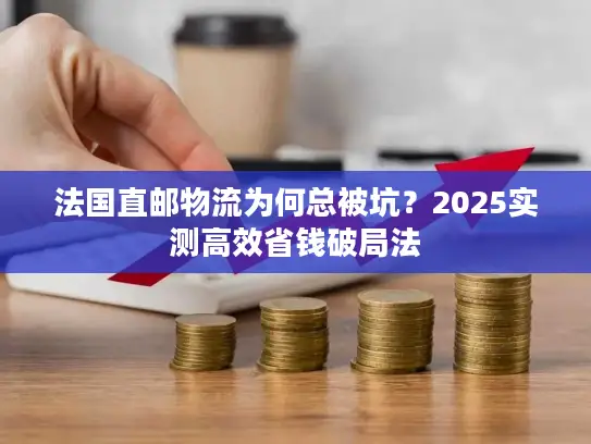 法国直邮物流为何总被坑？2025实测高效省钱破局法