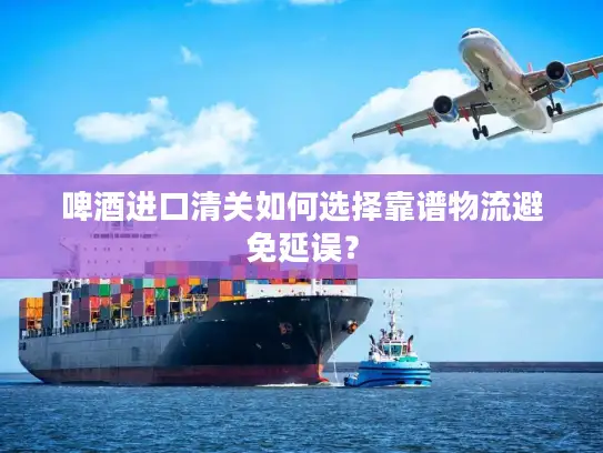 啤酒进口清关如何选择靠谱物流避免延误？