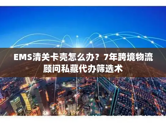 EMS清关卡壳怎么办？7年跨境物流顾问私藏代办筛选术
