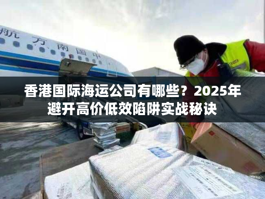 香港国际海运公司有哪些？2025年避开高价低效陷阱实战秘诀