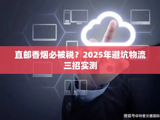 直邮香烟必被税？2025年避坑物流三招实测