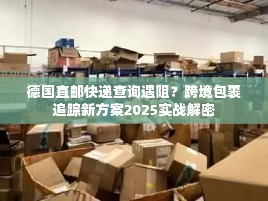 德国直邮快递查询遇阻？跨境包裹追踪新方案2025实战解密